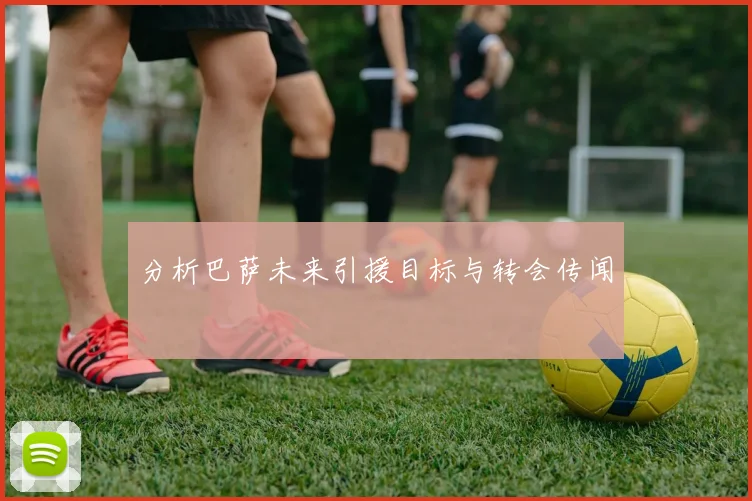 分析巴萨未来引援目标与转会传闻