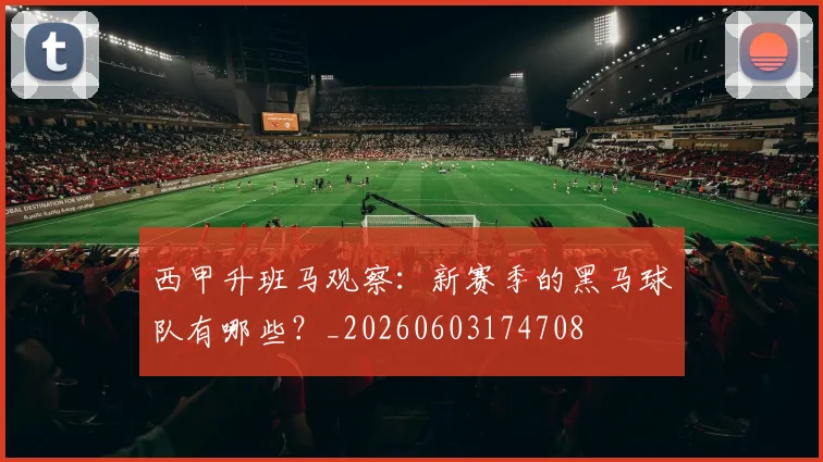 西甲升班马观察：新赛季的黑马球队有哪些？_20260603174708