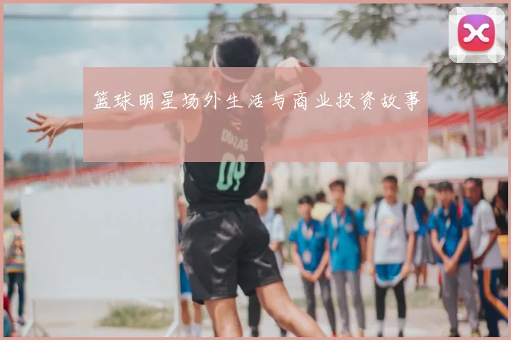 篮球明星场外生活与商业投资故事