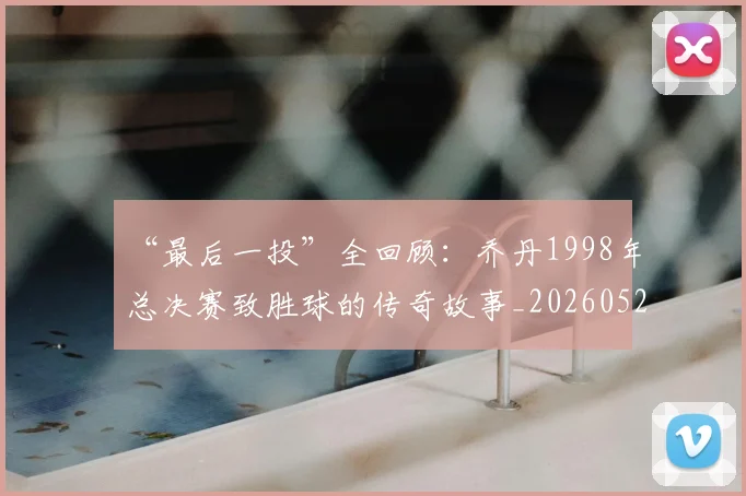“最后一投”全回顾：乔丹1998年总决赛致胜球的传奇故事_20260526125618_20260607160312