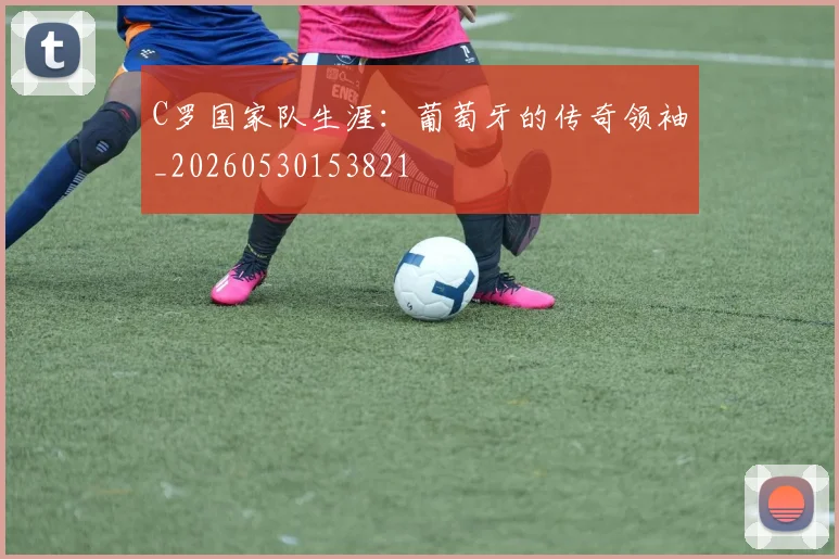 C罗国家队生涯：葡萄牙的传奇领袖_20260530153821