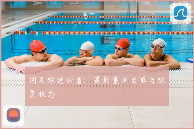 国足球迷必看:最新集训名单与球员状态