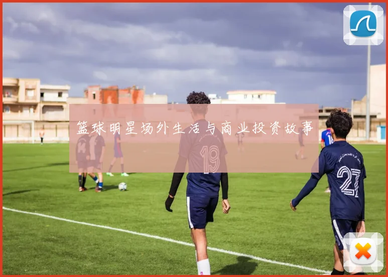 篮球明星场外生活与商业投资故事