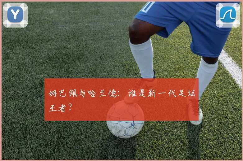 姆巴佩与哈兰德：谁是新一代足坛王者？