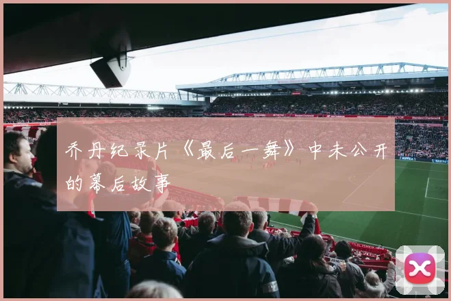 乔丹纪录片《最后一舞》中未公开的幕后故事