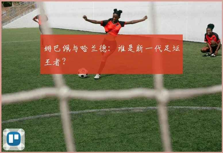 姆巴佩与哈兰德:谁是新一代足坛王者?