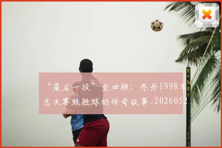 “最后一投”全回顾:乔丹1998年总决赛致胜球的传奇故事_20260526125618_20260607160312