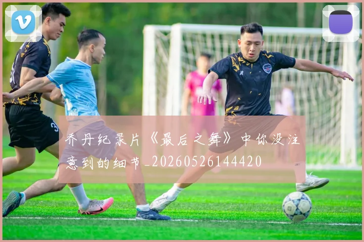 乔丹纪录片《最后之舞》中你没注意到的细节_20260526144420