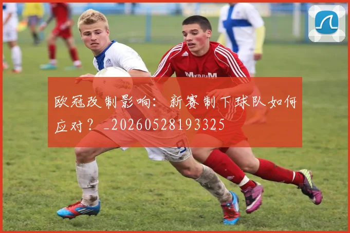 欧冠改制影响：新赛制下球队如何应对？_20260528193325